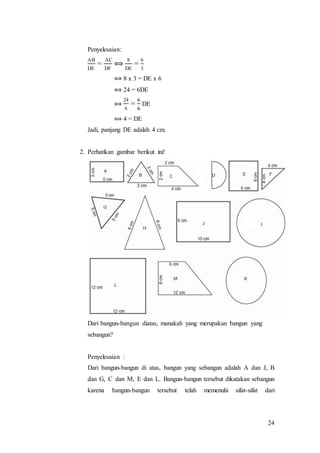 24
Penyelesaian:
AB
DE
=
AC
DF
⟺
8
DE
=
6
3
⟺ 8 x 3 = DE x 6
⟺ 24 = 6DE
⟺
24
6
=
6
6
DE
⟺ 4 = DE
Jadi, panjang DE adalah 4 cm.
2. Perhatikan gambar berikut ini!
Dari bangun-bangun diatas, manakah yang merupakan bangun yang
sebangun?
Penyelesaian :
Dari bangun-bangun di atas, bangun yang sebangun adalah A dan J, B
dan G, C dan M, E dan L. Bangun-bangun tersebut dikatakan sebangun
karena bangun-bangun tersebut telah memenuhi sifat-sifat dari
 