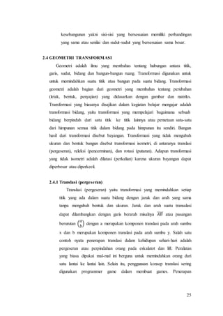 25
kesebangunan yakni sisi-sisi yang bersesuaian memiliki perbandingan
yang sama atau senilai dan sudut-sudut yang bersesuaian sama besar.
2.4 GEOMETRI TRANSFORMASI
Geometri adalah ilmu yang membahas tentang hubungan antara titik,
garis, sudut, bidang dan bangun-bangun ruang. Transformasi digunakan untuk
untuk memindahkan suatu titik atau bangun pada suatu bidang. Transformasi
geometri adalah bagian dari geometri yang membahas tentang perubahan
(letak, bentuk, penyajian) yang didasarkan dengan gambar dan matriks.
Transformasi yang biasanya disajikan dalam kegiatan belajar mengajar adalah
transformasi bidang, yaitu transformasi yang mempelajari bagaimana sebuah
bidang berpindah dari satu titik ke titik lainnya atau pemetaan satu-satu
dari himpunan semua titik dalam bidang pada himpunan itu sendiri. Bangun
hasil dari transformasi disebut bayangan. Transformasi yang tidak mengubah
ukuran dan bentuk bangun disebut transformasi isometri, di antaranya translasi
(pergeseran), releksi (pencerminan), dan rotasi (putaran). Adapun transformasi
yang tidak isometri adalah dilatasi (perkalian) karena ukuran bayangan dapat
diperbesar atau diperkecil.
2.4.1 Translasi (pergeseran)
Translasi (pergeseran) yaitu transformasi yang memindahkan setiap
titik yang ada dalam suatu bidang dengan jarak dan arah yang sama
tanpa mengubah bentuk dan ukuran. Jarak dan arah suatu transalasi
dapat dilambangkan dengan garis berarah misalnya 𝐴𝐵⃗⃗⃗⃗⃗ atau pasangan
berurutan (
𝑎
𝑏
) dengan a merupakan komponen translasi pada arah sumbu
x dan b merupakan komponen translasi pada arah sumbu y. Salah satu
contoh nyata penerapan translasi dalam kehidupan sehari-hari adalah
pergeseran atau perpindahan orang pada eskalatot dan lift. Peralatan
yang biasa dipakai mal-mal ini berguna untuk memindahkan orang dari
satu lantai ke lantai lain. Selain itu, penggunaan konsep translasi sering
digunakan programmer game dalam membuat games. Penerapan
 