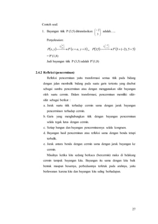 27
Contoh soal:
1. Bayangan titik P (3,5) ditranslasikan






3
2 adalah…..
Penyelesaian:
   byaxPyxP b
a
T
 






,, '
1
=    55),2(35,3 '3
2
1
 





 
PP
T
= P’(1,8)
Jadi bayangan titik P (3,5) adalah P’(1,8)
2.4.2 Refleksi (pencerminan)
Refleksi pencerminan yaitu transformasi semua titik pada bidang
dengan jalan membalik bidang pada suatu garis tertentu yang disebut
sebagai sumbu pencerminan atau dengan menggunakan sifat bayangan
oleh suatu cermin. Dalam transformasi, pencerminan memiliki sifat-
sifat sebagai berikut :
a. Jarak suatu titik terhadap cermin sama dengan jarak bayangan
pencerminan terhadap cermin.
b. Garis yang menghubungkan titik dengan bayangan pencerminan
selalu tegak lurus dengan cermin.
c. Setiap bangun dan bayangan pencerminannya selalu kongruen.
d. Bayangan hasil pencerminan atau refleksi sama dengan benda tetapi
terbalik.
e. Jarak antara benda dengan cermin sama dengan jarak bayangan ke
cermin.
Misalnya ketika kita sedang berkaca (bercermin) maka di belakang
cermin tampak bayangan kita. Bayangan itu sama dengan kita baik
bentuk maupun besarnya, perbedaannya terletak pada arahnya, yaitu
berlawanan karena kita dan bayangan kita saling berhadapan.
 