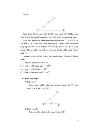 3
Contoh :
Sudut diatas disebut sudut ABC (∠ABC) atau sudut CBA (∠CBA) atau
sudut B (∠B), BA dan BC merupakan kaki sudut dan B meruakan titik sudut.
Besar suatu sudut dapat dinyatakan dalam satuan derajat ( º ), menit ( ‘ ),
dan detik ( “ ). Ukuran sudut dalam derajat yakni 1 derajat adalah besar sudut
yang diputar oleh jari-jari lingkaran sejauh 1/360 putaran atau 1° = 1/360
putaran. Ukuran sudut yang lebih kecil daripada derajat adalah menit (‘) dan
detik (“).
Hubungan antara derajat, menit, dan detik dapat dinyatakan sebagai
berikut:
a. 1 derajat = 60 menit atau 1° = 60’
b. 1 menit = 1/60 derajat atau 1’ = 1/60°
c. 1 menit = 60 detik atau 1’ = 60”
d. 1 detik = 1/60 menit atau 1” = 1/60’
2.1.1 Jenis-Jenis Sudut
1) Sudut lancip
Sudut lancip adalah sudut yang besarnya kurang dari 90° atau
antara 0° - 90° ( 0° ∠ α ∠ 90°).
2) Sudut siku-siku
Sudut siku-siku adalah sudut yang besarnya 90°.
 