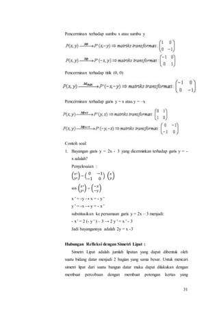 31
Pencerminan terhadap sumbu x atau sumbu y
Pencerminan terhadap titik (0, 0)
Pencerminan terhadap garis y = x atau y = –x
Contoh soal:
1. Bayangan garis y = 2x - 3 yang dicerminkan terhadap garis y = -
x adalah?
Penyelesaian :
( 𝑥′
𝑦′
) = (
0 −1
−1 0
) ( 𝑥
𝑦
)
⟺ ( 𝑥′
𝑦′
) = (−𝑥
−𝑦
)
x ' = -y → x = - y '
y ' = -x → y = - x '
substitusikan ke persamaan garis y = 2x – 3 menjadi:
- x ' = 2 (- y ' ) – 3 → 2 y ' = x ' - 3
Jadi bayangannya adalah 2y = x -3
Hubungan Refleksi dengan Simetri Lipat :
Simetri Lipat adalah jumlah lipatan yang dapat dibentuk oleh
suatu bidang datar menjadi 2 bagian yang sama besar. Untuk mencari
simetri lipat dari suatu bangun datar maka dapat dilakukan dengan
membuat percobaan dengan membuat potongan kertas yang
 