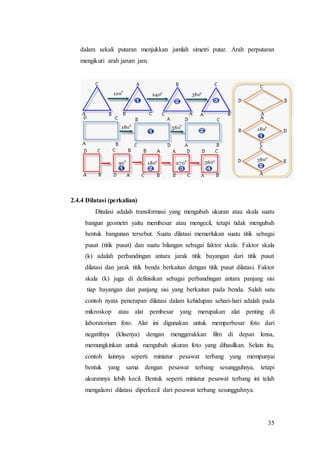 35
dalam sekali putaran menjukkan jumlah simetri putar. Arah perputaran
mengikuti arah jarum jam.
2.4.4 Dilatasi (perkalian)
Ditalasi adalah transformasi yang mengubah ukuran atau skala suatu
bangun geometri yaitu membesar atau mengecil, tetapi tidak mengubah
bentuk bangunan tersebut. Suatu dilatasi memerlukan suatu titik sebagai
pusat (titik pusat) dan suatu bilangan sebagai faktor skala. Faktor skala
(k) adalah perbandingan antara jarak titik bayangan dari titik pusat
dilatasi dan jarak titik benda berkaitan dengan titik pusat dilatasi. Faktor
skala (k) juga di definisikan sebagai perbandingan antara panjang sisi
tiap bayangan dan panjang sisi yang berkaitan pada benda. Salah satu
contoh nyata penerapan dilatasi dalam kehidupan sehari-hari adalah pada
mikroskop atau alat pembesar yang merupakan alat penting di
laboratorium foto. Alat ini digunakan untuk memperbesar foto dari
negatifnya (klisenya) dengan menggerakkan film di depan lensa,
memungkinkan untuk mengubah ukuran foto yang dihasilkan. Selain itu,
contoh lainnya seperti miniatur pesawat terbang yang mempunyai
bentuk yang sama dengan pesawat terbang sesungguhnya, tetapi
ukurannya lebih kecil. Bentuk seperti miniatur pesawat terbang ini telah
mengalami dilatasi diperkecil dari pesawat terbang sesungguhnya.
 