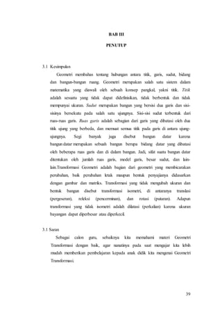 39
BAB III
PENUTUP
3.1 Kesimpulan
Geometri membahas tentang hubungan antara titik, garis, sudut, bidang
dan bangun-bangun ruang. Geometri merupakan salah satu sistem dalam
matematika yang diawali oleh sebuah konsep pangkal, yakni titik. Titik
adalah sesuatu yang tidak dapat didefinisikan, tidak berbentuk dan tidak
mempunyai ukuran. Sudut merupakan bangun yang bersisi dua garis dan sisi-
sisinya bersekutu pada salah satu ujungnya. Sisi-sisi sudut terbentuk dari
ruas-ruas garis. Ruas garis adalah sebagian dari garis yang dibatasi oleh dua
titik ujung yang berbeda, dan memuat semua titik pada garis di antara ujung-
ujungnya. Segi banyak juga disebut bangun datar karena
bangun datar merupakan sebuah bangun berupa bidang datar yang dibatasi
oleh beberapa ruas garis dan di dalam bangun. Jadi, sifat suatu bangun datar
ditentukan oleh jumlah ruas garis, model garis, besar sudut, dan lain-
lain.Transformasi Geometri adalah bagian dari geometri yang membicarakan
perubahan, baik perubahan letak maupun bentuk penyajianya didasarkan
dengan gambar dan matriks. Transformasi yang tidak mengubah ukuran dan
bentuk bangun disebut transformasi isometri, di antaranya translasi
(pergeseran), releksi (pencerminan), dan rotasi (putaran). Adapun
transformasi yang tidak isometri adalah dilatasi (perkalian) karena ukuran
bayangan dapat diperbesar atau diperkecil.
3.1 Saran
Sebagai calon guru, sebaiknya kita memahami materi Geometri
Transformasi dengan baik, agar nanatinya pada saat mengajar kita lebih
mudah memberikan pembelajaran kepada anak didik kita mengenai Geometri
Transformasi.
 