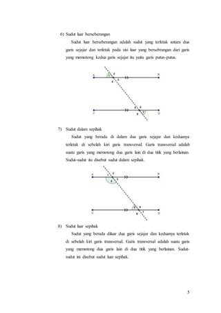 5
6) Sudut luar berseberangan
Sudut luar berseberangan adalah sudut yang terletak antara dua
garis sejajar dan terletak pada sisi luar yang bersebrangan dari garis
yang memotong kedua garis sejajar itu yaitu garis putus-putus.
7) Sudut dalam sepihak
Sudut yang berada di dalam dua garis sejajar dan keduanya
terletak di sebelah kiri garis transversal. Garis transversal adalah
suatu garis yang memotong dua garis lain di dua titik yang berlainan.
Sudut-sudut itu disebut sudut dalam sepihak.
8) Sudut luar sepihak
Sudut yang berada diluar dua garis sejajar dan keduanya terletak
di sebelah kiri garis transversal. Garis transversal adalah suatu garis
yang memotong dua garis lain di dua titik yang berlainan. Sudut-
sudut ini disebut sudut luar sepihak.
 