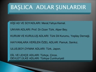 KİŞİ AD VE SOYADLARI: Meral,Yahya Kemal.
UNVAN ADLARI: Prof. Dr.Ozan Türk, Alper Bey.
KURUM VE KURULUŞ ADLARI: Türk Dil Kurumu, Yeşilay Derneği.
HAYVANLARA VERİLEN ÖZEL ADLAR: Pamuk, Sarıkız.
ULUS,BOY,OYMAK ADLARI: Türk, Japon.
DİL VE LEHÇE ADLARI: Türkçe, Çince.
DEVLET,ÜLKE ADLARI: Türkiye Cumhuriyeti
 
