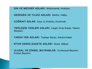  DİN VE MEZHEP ADLARI: Müslümanlık, Hrıstiyan.
 GEZEGEN VE YILDIZ ADLARI: Merkür, Halley.
 COĞRAFİ ADLAR: Asya, İç Anadolu, Kızılırmak.
 YERLEŞİM YERLERİ ADLARI: İnegöl, Kiraz Sokak, Taksim
Meydanı.
 TARİHİ YER ADLARI: Topkapı Sarayı, Ankara Kalesi
 KİTAP,DERGİ,GAZETE ADLARI: Nutuk, Milliyet
 ULUSAL VE DİNSEL BAYRAMLAR: Cumhuriyet Bayramı,
Kurban Bayramı
 