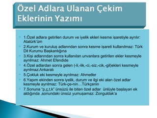  1.Özel adlara getirilen durum ve iyelik ekleri kesme işaretiyle ayrılır:
Atatürk’üm
 2.Kurum ve kuruluş adlarından sonra kesme işareti kullanılmaz: Türk
Dil Kurumu Başkanlığına
 3.Kişi adlarından sonra kullanılan unvanlara getirilen ekler kesmeyle
ayrılmaz: Ahmet Efendide
 4.Özel adlardan sonra gelen (-li,-lik,-ci,-siz,-cik,-gil)ekleri kesmeyle
ayrılmaz:Ankaralı
 5.Çokluk eki kesmeyle ayrılmaz: Ahmetler
 6.Yapım ekinden sonra iyelik, durum ve ilgi eki alan özel adlar
kesmeyle ayrılmaz: Türk-çe-nin…Türkçenin
 7.Sonuna “p,ç,t,k” ünsüzü ile biten özel adlar ünlüyle başlayan ek
aldığında ,sonundaki ünsüz yumuşamaz: Zonguldak’a
 