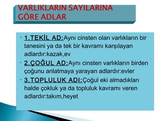  1.TEKİL AD:Aynı cinsten olan varlıkların bir
tanesini ya da tek bir kavramı karşılayan
adlardır:kazak,ev
 2.ÇOĞUL AD:Aynı cinsten varlıkların birden
çoğunu anlatmaya yarayan adlardır:evler
 3.TOPLULUK ADI:Çoğul eki almadıkları
halde çokluk ya da topluluk kavramı veren
adlardır:takım,heyet
 