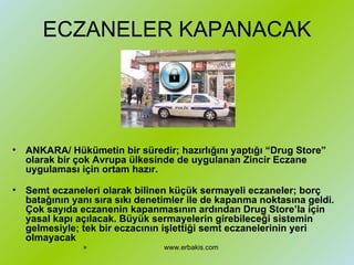 ECZANELER KAPANACAK ANKARA/ Hükümetin bir süredir; hazırlığını yaptığı “Drug Store” olarak bir çok Avrupa ülkesinde de uygulanan Zincir Eczane uygulaması için ortam hazır. Semt eczaneleri olarak bilinen küçük sermayeli eczaneler; borç batağının yanı sıra sıkı denetimler ile de kapanma noktasına geldi. Çok sayıda eczanenin kapanmasının ardından Drug Store’la için yasal kapı açılacak. Büyük sermayelerin girebileceği sistemin gelmesiyle; tek bir eczacının işlettiği semt eczanelerinin yeri olmayacak   www.erbakis.com 