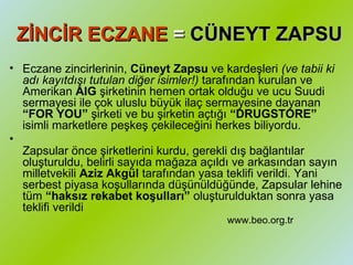 ZİNCİR ECZANE   =  CÜNEYT ZAPSU Eczane zincirlerinin,  Cüneyt Zapsu  ve kardeşleri  (ve tabii ki adı kayıtdışı tutulan diğer isimler!)  tarafından kurulan ve Amerikan  AIG  şirketinin hemen ortak olduğu ve ucu Suudi sermayesi ile çok uluslu büyük ilaç sermayesine dayanan  “FOR YOU”  şirketi ve bu şirketin açtığı  “DRUGSTORE”  isimli marketlere peşkeş çekileceğini herkes biliyordu.  Zapsular önce şirketlerini kurdu, gerekli dış bağlantılar oluşturuldu, belirli sayıda mağaza açıldı ve arkasından sayın milletvekili  Aziz Akgül  tarafından yasa teklifi verildi. Yani serbest piyasa koşullarında düşünüldüğünde, Zapsular lehine tüm  “haksız rekabet koşulları”  oluşturulduktan sonra yasa teklifi verildi  www.beo.org.tr 
