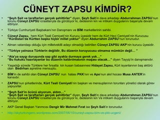 CÜNEYT ZAPSU KİMDİR? “ Şeyh Sait ve taraftarları gerçek şehittirler”  diyen,  Şeyh Sait ’in dava arkadaşı  Abdurrahman ZAPSU ’nun torunu  Cüneyt ZAPSU  icraatlarıyla da görülüyor ki, dedesinin kin ve intikam duygularını başarıyla devam ettiriyor. Türkiye Cumhuriyeti Başbakanı’nın Danışmanı ve  BİM  marketlerinin sahibi. Cüneyt Zapsu,  hem Kürt Teali Cemiyeti’nin Kurucu üyesidir hem de Kürt Hevi Cemiyeti’nin Kurucusu  “Kürdistan’da Kürtten başka hiçbir millet yoktur”  diyen  Abdurrahim ZAPSU’ nun torunudur. Alman vatandaşı olduğu için milletvekilli adayı olmadığı belirtilen  Cüneyt ZAPSU AKP ’nin kurucu üyesidir. “ Türkiye yalnızca Türklerin değildir, Bu düzenin koruyucusu olmamız mümkün değil…” “ Ata’ya saygı duruşunda sap gibi ayakta durmaya gerek yok…”  “Bu hukuku hazırlayanlar bu düzenin kaldırılmasının maşası olacak…”  diyen Tayyip’in danışmanıdır. Yaşadığı sürede Türklere her fırsatta kin kusan babaannesi  Hidayet Zapsu,  Kürt isyanlarının baş aktörü olan  Bedirhan  aşiretine mensuptu. BİM ’in de sahibi olan  Cüneyt ZAPSU ’ nun halası  PKK ’nın ve  Apo ’nun akıl hocası  Musa ANTER ’in karısıdır. ZAPSU ’nun şirketlerinde,  Kürt Teali Cemiyeti ’nin başkan ve mensuplarının torunları yönetici olarak görev yapıyorlar. “ Şeyh Sait’in öcünü alıyorum, aldım…” “Şeyh Sait ve taraftarları gerçek şehittirler”  diyen,  Şeyh Sait ’in dava arkadaşı  Abdurrahman ZAPSU ’nun torunu  Cüneyt ZAPSU  icraatlarıyla da görülüyor ki, dedesinin kin Ve intikam duygularını başarıyla devam ettiriyor. AKP Genel Başkan Yarımcısı  Dengir Mir Mehmet Fırat  ise  Şeyh Sait ’in torunudur. http://skyturkvngenc.wordpress.com/2007/06/10/cuneyt-zapsu-bim-ve-pkk-ucgeni/   