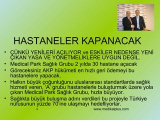 HASTANELER KAPANACAK ÇÜNKÜ YENİLERİ AÇILIYOR ve ESKİLER NEDENSE YENİ ÇIKAN YASA VE YÖNETMELİKLERE UYGUN DEĞİL. Medical Park Sağlık Grubu 2 yılda 30 hastane açacak  Göreceksiniz AKP hükümeti en hızlı geri ödemeyi bu hastanelere yapacak.  Halkın büyük çoğunluğunu uluslararası standartlarda sağlık hizmeti veren, ‘A’ grubu hastanelerle buluşturmak üzere yola çıkan Medical Park Sağlık Grubu, hızla büyüyor.  Sağlıkta büyük buluşma adını verdileri bu projeyle Türkiye nüfusunun yüzde 70’ine ulaşmayı hedefliyorlar. www.medikalplus.com 