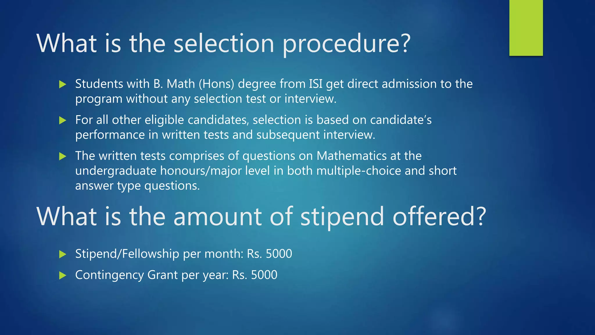 What is the selection procedure?
Students with B. Math (Hons) degree from ISI get direct admission to the
program without any selection test or interview.
For all other eligible candidates, selection is based on candidate’s
performance in written tests and subsequent interview.
The written tests comprises of questions on Mathematics at the
undergraduate honours/major level in both multiple-choice and short
answer type questions.
What is the amount of stipend offered?
Stipend/Fellowship per month: Rs. 5000
Contingency Grant per year: Rs. 5000