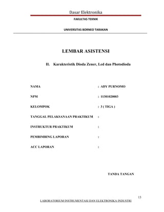 Dasar Elektronika
                         FAKULTAS TEKNIK


                   UNIVERSITAS BORNEO TARAKAN




                  LEMBAR ASISTENSI

         II. Karakteristik Dioda Zener, Led dan Photodioda




NAMA                                       : ADY PURNOMO


NPM                                        : 11301020003


KELOMPOK                                   : 3 ( TIGA )


TANGGAL PELAKSANAAN PRAKTIKUM              :


INSTRUKTUR PRAKTIKUM                       :


PEMBIMBING LAPORAN                         :


ACC LAPORAN                                :




                                                 TANDA TANGAN




                                                                13
      LABORATORIUM INSTRUMENTASI DAN ELEKTRONIKA INDUSTRI
 
