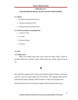 Dasar Elektronika
                                     PERCOBAAN 2
           KARAKTERISTIK DIODA ZENER, LED DAN PHOTODIODA


2.1 Tujuan
       1. Memahami karakteristik dioda zener

       2. Memahami karakteristik LED

       3. Memahami karakteristik photodioda

2.2 Alat dan komponen yang digunakan
       1. Trainer KL 22001

       2. KL 25001

       3. Multimeter Digital

       4. Osiloskop




2.3 Teori

2.3.1 Dioda Zener
       Dioda zener adalah suatu dioda yang terbuat dari bahan silikon. Dioda ini
memiliki karakteristik terbalik. Gambar simbol dioda zener adalah seperti di bawah
ini:




Jika dioda diberi tegangan bias mundur yang dinaikkan dengan berangsur, maka pada
suatu saat , kuat arus yang mengalir naik secara drastis. Titik tegangan dimana hal ini
terjadi disebut dengan tegangan tembus (brekdown voltage) atau tegangan zener.

Pemanfaatan dioda zener ini digunakan sebagai stabilisasi dalam pencatu daya.




                                                                                    15
          LABORATORIUM INSTRUMENTASI DAN ELEKTRONIKA INDUSTRI
 
