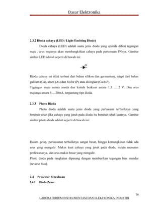 Dasar Elektronika




2.3.2 Dioda cahaya (LED / Light Emitting Diode)
         Dioda cahaya (LED) adalah suatu jenis dioda yang apabila diberi tegangan
maju , arus majunya akan membangkitkan cahaya pada pertemuan PNnya. Gambar
simbol LED adalah seperti di bawah ini:




Dioda cahaya ini tidak terbuat dari bahan silikon dan germanium, tetapi dari bahan
gallium (Ga), arsen (As) dan fosfor (P) atau disingkat (GaAsP).
Tegangan maju antara anoda dan katoda berkisar antara 1,5 ......2 V. Dan arus
majunya antara 5.....20mA, tergantung tipe dioda.


2.3.3    Photo Dioda
         Photo dioda adalah suatu jenis dioda yang perlawana terbaliknya yang
berubah-ubah jika cahaya yang jatuh pada dioda itu berubah-ubah kuatnya. Gambar
simbol photo dioda adalah seperti di bawah ini:




Dalam gelap, perlawanan terbaliknya sangat besar, hingga kemungkinan tidak ada
arus yang mengalir. Makin kuat cahaya yang jatuh pada dioda, makin menurun
perlawananya, dan arus makin besar yang mengalir.
Photo dioda pada rangkaian dipasang dengan memberikan tegangan bias mundur
(reverse bias).



2.4     Prosedur Percobaan
2.4.1    Dioda Zener



                                                                               16
         LABORATORIUM INSTRUMENTASI DAN ELEKTRONIKA INDUSTRI
 