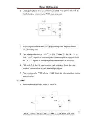 Dasar Elektronika
   1. Lengkapi rangkaian pada KL 25001 blok a seperti pada gambar di bawah ini.
      Dan hubungkan potensiometer (VR2) pada rangkaian.


                                 R1= 2K
                                                             TP1
                                                             CH2
                                                             (Y)
                                           VR2
                               AC 20 Vpp                     TP2
                                           10K
                         AC
                                 1KHz                        GND
                                                   CR3
                                                             TP3
                                                             CH1
                                                             (X)




   2. Beri tegangan sumber sebesar 20 Vpp gelombang sinus dengan frekuensi 1
      KHz pada rangkaian.

   3. Pada osiloskop hubungkan CH2 (Y) ke TP1, GND ke TP2 dan CH1 (X) ke
      TP3. CH1 (X) digunakan untuk mengukur dan menampilkan tegangan dioda
      dan CH2 (Y) digunakan untuk mengukur dan menampilkan arus dioda.

   4. Pilih mode X-Y dan DC input coupling pada osiloskop. Amati dan catat
      tampilan gambar osiloskop pada data hasil percobaan.

   5. Putar potensiometer (VR2) sebesar 10 KΩ. Amati dan catat perubahan gambar
      pada osiloskop.

2.4.2 LED

   1. Susun rangkaian seperti pada gambar di bawah ini.




                                  470            10K

                                                       CR4
                                                                   V
                  12V


                                                             A


                                                                               17
       LABORATORIUM INSTRUMENTASI DAN ELEKTRONIKA INDUSTRI
 