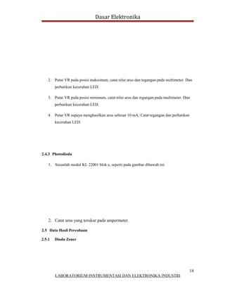 Dasar Elektronika




    2. Putar VR pada posisi maksimum, catat nilai arus dan tegangan pada multimeter. Dan
        perhatikan kecerahan LED.

    3. Putar VR pada posisi minimum, catat nilai arus dan tegangan pada multimeter. Dan
        perhatikan kecerahan LED.

    4. Putar VR supaya menghasilkan arus sebesar 10 mA. Catat tegangan dan perhatikan
        kecerahan LED.




2.4.3 Photodioda

    1. Susunlah modul KL 22001 blok e, seperti pada gambar dibawah ini.




    2. Catat arus yang terukur pada ampermeter.

2.5 Data Hasil Percobaan

2.5.1   Dioda Zener




                                                                                      18
        LABORATORIUM INSTRUMENTASI DAN ELEKTRONIKA INDUSTRI
 
