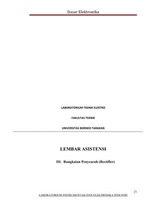 Dasar Elektronika




             LABORATORIUM TEKNIK ELEKTRO


                   FAKULTAS TEKNIK


             UNIVERSITAS BORNEO TARAKAN




            LEMBAR ASISTENSI

          III. Rangkaian Penyearah (Rectifier)




                                                      21
LABORATORIUM INSTRUMENTASI DAN ELEKTRONIKA INDUSTRI
 