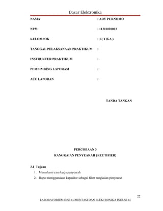 Dasar Elektronika
NAMA                                            : ADY PURNOMO


NPM                                             : 11301020003


KELOMPOK                                        : 3 ( TIGA )


TANGGAL PELAKSANAAN PRAKTIKUM                   :


INSTRUKTUR PRAKTIKUM                            :


PEMBIMBING LAPORAM                              :


ACC LAPORAN                                     :




                                                      TANDA TANGAN




                               PERCOBAAN 3
                RANGKAIAN PENYEARAH (RECTIFIER)


3.1 Tujuan
  1. Memahami cara kerja penyearah
  2. Dapat menggunakan kapasitor sebagai filter rangkaian penyearah




                                                                      22
      LABORATORIUM INSTRUMENTASI DAN ELEKTRONIKA INDUSTRI
 