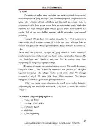 Dasar Elektronika
3.2 Teori
          Penyearah merupakan suatu rangkaian yang dapat mengubah tegangan AC
menjadi tegangan DC yang berdenyut. Pada umumnya penyearah dibagi menjadi dua
jenis, yaitu penyearah setengah gelombang dan penyearah gelombang penuh. Ini
menggunakan sifat dioda secara umum. Pada setengah perioda positif dioda akan
mendapat bias maju, sedangkan pada setengah perioda negatif akan mendapat bias
mundur. Hal ini yang menyebabkan tegangan pada RL merupakan sinyal setengah
gelombang.
         Tegangan DC dari hasil penyearahan ini adalah V DC = VP/π. Antara sinyal
masukan dan sinyal keluaran mempunyai perioda yang sama, sehingga frekuensi
keluaran pada penyearah setengah gelombang sama dengan frekuensi masukannya (f o
= fm).
Dalam rangkaian penyearah, tegangan DC yang dihasilkan masih mempunyai
perubahan-perubahan (riak, ripple) yang besar. Untuk menghasilkan tegangan DC
yang benar-benar rata diperlukan rangkaian filter (penyaring) yang dapat
menghilangkan/ mengurangi tegangan riaknya.
         Komponen-komponen yang dapat digunakan sebagai filter adalah komponen-
komponen reaktif (L dan C). Induktor mempunyai sifat penahan AC sedangkan
kapasitor mempunyai sifat sebagai pelolos (pass) untuk sinyal AC sehingga
menghasilkan sinyal DC yang baik dapat dibuat rangkaian filter dengan
menggunakan inductor, kapasitor atau gabungan keduanya.
           Filter yang sangat umum digunakan dan murah menggunakan kapasitor.
Penyearah yang baik mempunyai konstanta RC yang besar. Konstanta RC minimal
10 kali T.


3.3 Alat dan komponen yang digunakan
    1. Trainer KL 21001
    2. Modul KL 13007 blok b
    3. Multimeter digital
    4. Osiloskop
    5. Kabel penghubung


                                                                              23
          LABORATORIUM INSTRUMENTASI DAN ELEKTRONIKA INDUSTRI
 