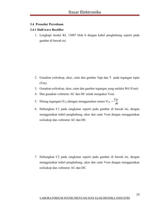 Dasar Elektronika

3.4 Prosedur Percobaan
3.4.1 Half-wave Rectifier
   1. Lengkapi modul KL 13007 blok b dengan kabel penghubung seperti pada
       gambar di bawah ini.




   2. Gunakan osiloskop, ukur, catat dan gambar Vpp dan T pada tegangan input
       (Vin).
   3. Gunakan osiloskop, ukur, catat dan gambar tegangan yang melalui R4 (Vout).
   4. Dan gunakan voltmeter AC dan DC untuk mengukur Vout.
                                                             Vp
   5. Hitung tegangan (VDC)dengan menggunakan rumus VDC =
                                                              π
   6. Hubungkan C1 pada rangkaian seperti pada gambar di bawah ini, dengan
       menggunakan kabel penghubung, ukur dan catat Vout dengan menggunakan
       osiloskop dan voltmeter AC dan DC.




   7. Hubungkan C2 pada rangkaian seperti pada gambar di bawah ini, dengan
       menggunakan kabel penghubung, ukur dan catat Vout dengan menggunakan
       osiloskop dan voltmeter AC dan DC.




                                                                              24
       LABORATORIUM INSTRUMENTASI DAN ELEKTRONIKA INDUSTRI
 