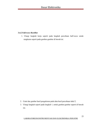 Dasar Elektronika




3.4.2 Full-wave Rectifier
    1. Ulangi langkah kerja seperti pada langkah percobaan half-wave untuk
       rangkaian seperti pada gambar-gambar di bawah ini.




  2. Catat dan gambar hasil pengukuran pada data hasil percobaan tabel 2.
  3. Ulangi langkah seperti pada langkah 1, untuk gambar-gambar seperti di bawah
      ini.



                                                                             25
       LABORATORIUM INSTRUMENTASI DAN ELEKTRONIKA INDUSTRI
 