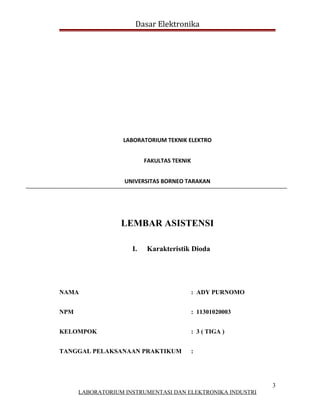 Dasar Elektronika




                  LABORATORIUM TEKNIK ELEKTRO


                          FAKULTAS TEKNIK


                   UNIVERSITAS BORNEO TARAKAN




                  LEMBAR ASISTENSI

                     I.   Karakteristik Dioda




NAMA                                        : ADY PURNOMO


NPM                                         : 11301020003


KELOMPOK                                    : 3 ( TIGA )


TANGGAL PELAKSANAAN PRAKTIKUM               :




                                                            3
      LABORATORIUM INSTRUMENTASI DAN ELEKTRONIKA INDUSTRI
 