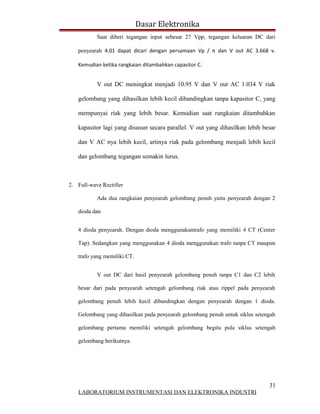 Dasar Elektronika
           Saat diberi tegangan input sebesar 27 Vpp, tegangan keluaran DC dari

   penyearah 4.01 dapat dicari dengan persamaan Vp / π dan V out AC 3.668 v.

   Kemudian ketika rangkaian ditambahkan capasitor C.


           V out DC meningkat menjadi 10.95 V dan V out AC 1.034 V riak

   gelombang yang dihasilkan lebih kecil dibandingkan tanpa kapasitor C, yang

   mempunyai riak yang lebih besar. Kemudian saat rangkaian ditambahkan

   kapasitor lagi yang disusun secara parallel. V out yang dihasilkan lebih besar

   dan V AC nya lebih kecil, artinya riak pada gelombang menjadi lebih kecil

   dan gelombang tegangan semakin lurus.



2. Full-wave Rectifier

           Ada dua rangkaian penyearah gelombang penuh yaitu penyearah dengan 2

   dioda dan


   4 dioda penyearah. Dengan dioda menggunakantrafo yang memiliki 4 CT (Center

   Tap). Sedangkan yang menggunakan 4 dioda menggunakan trafo tanpa CT maupun

   trafo yang memiliki CT.


           V out DC dari hasil penyearah gelombang penuh tanpa C1 dan C2 lebih

   besar dari pada penyearah setengah gelombang riak atau rippel pada penyearah

   gelombang penuh lebih kecil dibandingkan dengan penyearah dengan 1 dioda.

   Gelombang yang dihasilkan pada penyearah gelombang penuh untuk siklus setengah

   gelombang pertama memiliki setengah gelombang begitu pula siklus setengah

   gelombang berikutnya.




                                                                              31
   LABORATORIUM INSTRUMENTASI DAN ELEKTRONIKA INDUSTRI
 