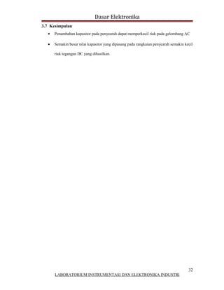 Dasar Elektronika
3.7 Kesimpulan
  •   Penambahan kapasitor pada penyearah dapat memperkecil riak pada gelombang AC

  •   Semakin besar nilai kapasitor yang dipasang pada rangkaian penyearah semakin kecil

      riak tegangan DC yang dihasilkan.




                                                                                     32
      LABORATORIUM INSTRUMENTASI DAN ELEKTRONIKA INDUSTRI
 