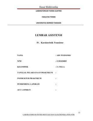 Dasar Elektronika
                  LABORATORIUM TEKNIK ELEKTRO


                        FAKULTAS TEKNIK


                   UNIVERSITAS BORNEO TARAKAN




                  LEMBAR ASISTENSI

                   IV. Karakteristik Transistor




NAMA                                      : ADY PURNOMO


NPM                                       : 11301020003


KELOMPOK                                  : 3 ( TIGA )


TANGGAL PELAKSANAAN PRAKTIKUM             :


INSTRUKTUR PRAKTIKUM                      :


PEMBIMBING LAPORAM                        :


ACC LAPORAN                               :




                                                            33
      LABORATORIUM INSTRUMENTASI DAN ELEKTRONIKA INDUSTRI
 