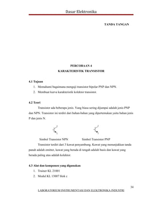 Dasar Elektronika


                                                            TANDA TANGAN




                                  PERCOBAAN 4
                        KARAKTERISTIK TRANSISTOR


4.1 Tujuan
   1. Memahami bagaimana menguji transistor bipolar PNP dan NPN.
   2. Membuat kurva karakteristik kolektor transistor.


4.2 Teori
       Transistor ada beberapa jenis. Yang biasa sering dijumpai adalah jenis PNP
dan NPN. Transistor ini terdiri dari bahan-bahan yang dipertemukan yaitu bahan jenis
P dan jenis N.




        Simbol Transistor NPN             Simbol Transistor PNP
       Transistor terdiri dari 3 kawat penyambung. Kawat yang menunjukkan tanda
panah adalah emitter, kawat yang berada di tengah adalah basis dan kawat yang
berada paling atas adalah kolektor.


4.3 Alat dan komponen yang digunakan
   1. Trainer KL 21001
   2. Modul KL 13007 blok c


                                                                                    34
       LABORATORIUM INSTRUMENTASI DAN ELEKTRONIKA INDUSTRI
 