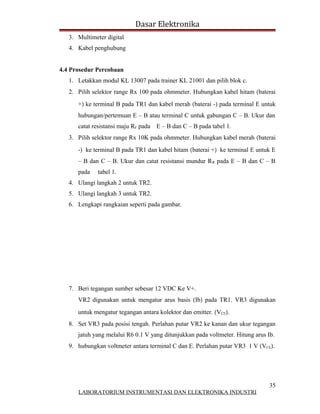 Dasar Elektronika
   3. Multimeter digital
   4. Kabel penghubung


4.4 Prosedur Percobaan
   1. Letakkan modul KL 13007 pada trainer KL 21001 dan pilih blok c.
   2. Pilih selektor range Rx 100 pada ohmmeter. Hubungkan kabel hitam (baterai
      +) ke terminal B pada TR1 dan kabel merah (baterai -) pada terminal E untuk
      hubungan/pertemuan E – B atau terminal C untuk gabungan C – B. Ukur dan
      catat resistansi maju RF pada E – B dan C – B pada tabel 1.
   3. Pilih selektor range Rx 10K pada ohmmeter. Hubungkan kabel merah (baterai
      -) ke terminal B pada TR1 dan kabel hitam (baterai +) ke terminal E untuk E
      – B dan C – B. Ukur dan catat resistansi mundur R R pada E – B dan C – B
      pada    tabel 1.
   4. Ulangi langkah 2 untuk TR2.
   5. Ulangi langkah 3 untuk TR2.
   6. Lengkapi rangkaian seperti pada gambar.




   7. Beri tegangan sumber sebesar 12 VDC Ke V+.
      VR2 digunakan untuk mengatur arus basis (Ib) pada TR1. VR3 digunakan
      untuk mengatur tegangan antara kolektor dan emitter. (VCE).
   8. Set VR3 pada posisi tengah. Perlahan putar VR2 ke kanan dan ukur tegangan
      jatuh yang melalui R6 0.1 V yang ditunjukkan pada voltmeter. Hitung arus Ib.
   9. hubungkan voltmeter antara terminal C dan E. Perlahan putar VR3 1 V (VCE).




                                                                                35
      LABORATORIUM INSTRUMENTASI DAN ELEKTRONIKA INDUSTRI
 