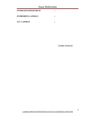 Dasar Elektronika
INSTRUKTUR PRAKTIKUM                :


PEMBIMBING LAPORAN                  :


ACC LAPORAN                         :




                                         TANDA TANGAN




                                                          4
    LABORATORIUM INSTRUMENTASI DAN ELEKTRONIKA INDUSTRI
 