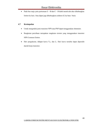 Dasar Elektronika
      •   Pada bias maju yaitu pertemuan E – B dan C – B kabel merah alat ukur dihubungkan

          limitor ke lasis. Atau dapat juga dihubungkan colektor (C) ke base / basis.



4.7       Kesimpulan

      •   Untuk mengetahui jenis transistor NPN atau PNP dapat menggunakan ohmmeter.

      •   Rangkaian percobaan merupakan rangkaian resistor yang menggunakan transistor

          NPN Common Emitor.

      •   Dari pengukuran, didapat kurva VCE dan IC. Dari kurva tersebut dapat diperoleh

          daerah kerja transistor.




                                                                                        40
          LABORATORIUM INSTRUMENTASI DAN ELEKTRONIKA INDUSTRI
 