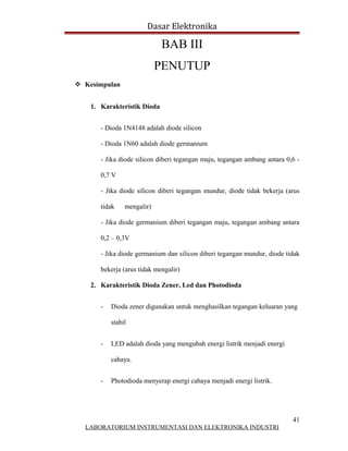 Dasar Elektronika

                             BAB III
                            PENUTUP
 Kesimpulan


    1. Karakteristik Dioda


       - Dioda 1N4148 adalah diode silicon

       - Dioda 1N60 adalah diode germanium

       - Jika diode silicon diberi tegangan maju, tegangan ambang antara 0,6 -

       0,7 V

       - Jika diode silicon diberi tegangan mundur, diode tidak bekerja (arus

       tidak    mengalir)

       - Jika diode germanium diberi tegangan maju, tegangan ambang antara

       0,2 – 0,3V

       - Jika diode germanium dan silicon diberi tegangan mundur, diode tidak

       bekerja (arus tidak mengalir)

    2. Karakteristik Dioda Zener, Led dan Photodioda


       -   Dioda zener digunakan untuk menghasilkan tegangan keluaran yang

           stabil


       -   LED adalah dioda yang mengubah energi listrik menjadi energi

           cahaya.


       -   Photodioda menyerap energi cahaya menjadi energi listrik.




                                                                           41
  LABORATORIUM INSTRUMENTASI DAN ELEKTRONIKA INDUSTRI
 