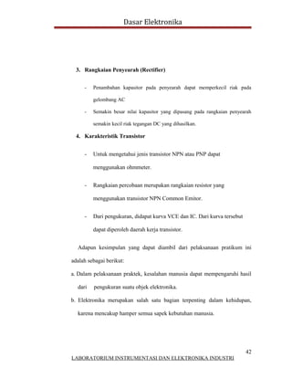 Dasar Elektronika




  3. Rangkaian Penyearah (Rectifier)


     -   Penambahan kapasitor pada penyearah dapat memperkecil riak pada

         gelombang AC

     -   Semakin besar nilai kapasitor yang dipasang pada rangkaian penyearah

         semakin kecil riak tegangan DC yang dihasilkan.

  4. Karakteristik Transistor


     -   Untuk mengetahui jenis transistor NPN atau PNP dapat

         menggunakan ohmmeter.


     -   Rangkaian percobaan merupakan rangkaian resistor yang

         menggunakan transistor NPN Common Emitor.


     -   Dari pengukuran, didapat kurva VCE dan IC. Dari kurva tersebut

         dapat diperoleh daerah kerja transistor.


  Adapun kesimpulan yang dapat diambil dari pelaksanaan pratikum ini

adalah sebagai berikut:

a. Dalam pelaksanaan praktek, kesalahan manusia dapat mempengaruhi hasil

  dari   pengukuran suatu objek elektronika.

b. Elektronika merupakan salah satu bagian terpenting dalam kehidupan,

  karena mencakup hamper semua sapek kebutuhan manusia.




                                                                          42
LABORATORIUM INSTRUMENTASI DAN ELEKTRONIKA INDUSTRI
 