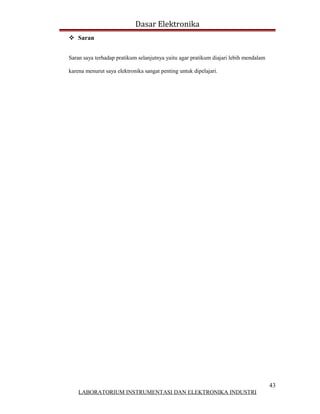 Dasar Elektronika
 Saran


Saran saya terhadap pratikum selanjutnya yaitu agar pratikum diajari lebih mendalam

karena menurut saya elektronika sangat penting untuk dipelajari.




                                                                                      43
    LABORATORIUM INSTRUMENTASI DAN ELEKTRONIKA INDUSTRI
 