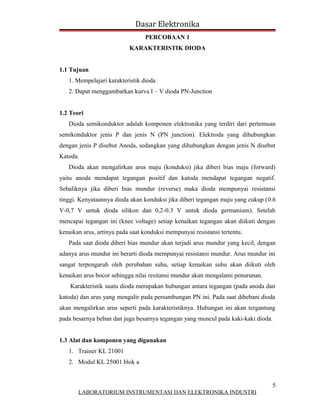 Dasar Elektronika
                                 PERCOBAAN 1
                           KARAKTERISTIK DIODA


1.1 Tujuan
   1. Mempelajari karakteristik dioda
   2. Dapat menggambarkan kurva I – V dioda PN-Junction


1.2 Teori
   Dioda semikonduktor adalah komponen elektronika yang terdiri dari pertemuan
semikonduktor jenis P dan jenis N (PN junction). Elektroda yang dihubungkan
dengan jenis P disebut Anoda, sedangkan yang dihubungkan dengan jenis N disebut
Katoda.
   Dioda akan mengalirkan arus maju (konduksi) jika diberi bias maju (forward)
yaitu anoda mendapat tegangan positif dan katoda mendapat tegangan negatif.
Sebaliknya jika diberi bias mundur (reverse) maka dioda mempunyai resistansi
tinggi. Kenyataannya dioda akan konduksi jika diberi tegangan maju yang cukup (0.6
V-0,7 V untuk dioda silikon dan 0,2-0.3 V untuk dioda germanium). Setelah
mencapai tegangan ini (knee voltage) setiap kenaikan tegangan akan diikuti dengan
kenaikan arus, artinya pada saat konduksi mempunyai resistansi tertentu.
   Pada saat dioda diberi bias mundur akan terjadi arus mundur yang kecil, dengan
adanya arus mundur ini berarti dioda mempunyai resistansi mundur. Arus mundur ini
sangat terpengaruh oleh perubahan suhu, setiap kenaikan suhu akan diikuti oleh
kenaikan arus bocor sehingga nilai resitansi mundur akan mengalami penurunan.
    Karakteristik suatu dioda merupakan hubungan antara tegangan (pada anoda dan
katoda) dan arus yang mengalir pada persambungan PN ini. Pada saat dibebani dioda
akan mengalirkan arus seperti pada karakteristiknya. Hubungan ini akan tergantung
pada besarnya beban dan juga besarnya tegangan yang muncul pada kaki-kaki dioda.


1.3 Alat dan komponen yang digunakan
   1. Trainer KL 21001
   2. Modul KL 25001 blok a


                                                                                5
       LABORATORIUM INSTRUMENTASI DAN ELEKTRONIKA INDUSTRI
 