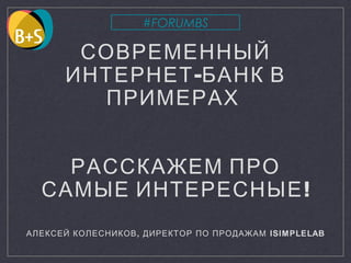 СОВРЕМЕННЫЙ
-ИНТЕРНЕТ БАНК В
ПРИМЕРАХ
РАССКАЖЕМ ПРО
!САМЫЕ ИНТЕРЕСНЫЕ
АЛЕКСЕЙ КОЛЕСНИКОВ, ДИРЕКТОР ПО ПРОДАЖАМ ISIMPLELAB
#FORUMBS
 