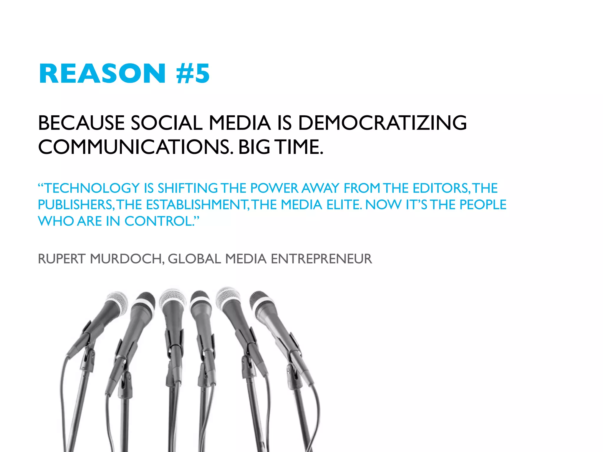 REASON #5
BECAUSE SOCIAL MEDIA ARE DEMOCRATIZING
COMMUNICATIONS. BIG TIME.
“TECHNOLOGY IS SHIFTING THE POWER AWAY FROM THE EDITORS, THE
PUBLISHERS, THE ESTABLISHMENT, THE MEDIA ELITE. NOW IT’S THE PEOPLE
WHO ARE IN CONTROL.”
RUPERT MURDOCH, GLOBAL MEDIA ENTREPRENEUR

 
