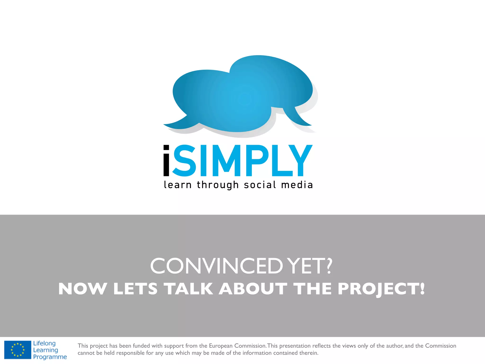 !

iSIMPLY is working to help you make best use of the social media!
BRIEF DETAILS ARE IN THE NEXT FEW SLIDES

!

This project has been funded with support from the European Commission. This presentation reﬂects the views only of the author, and the Commission
cannot be held responsible for any use which may be made of the information contained therein.

 