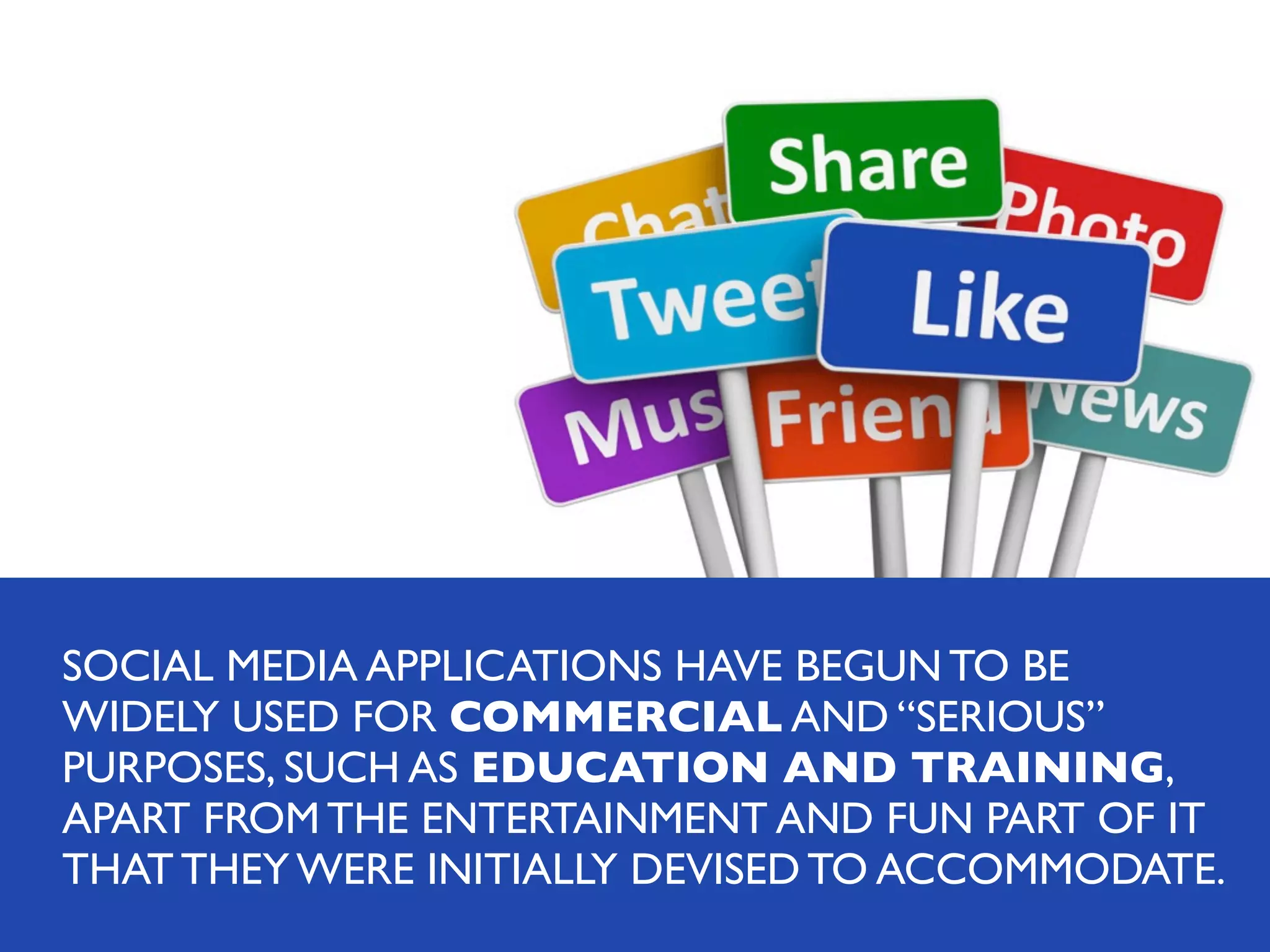 SOCIAL MEDIA APPLICATIONS HAVE BEGUN TO BE
WIDELY USED FOR COMMERCIAL AND “SERIOUS”
PURPOSES, SUCH AS EDUCATION AND TRAINING,
APART FROM THE ENTERTAINMENT AND FUN PART OF IT
THAT THEY WERE INITIALLY DEVISED TO ACCOMMODATE.

 