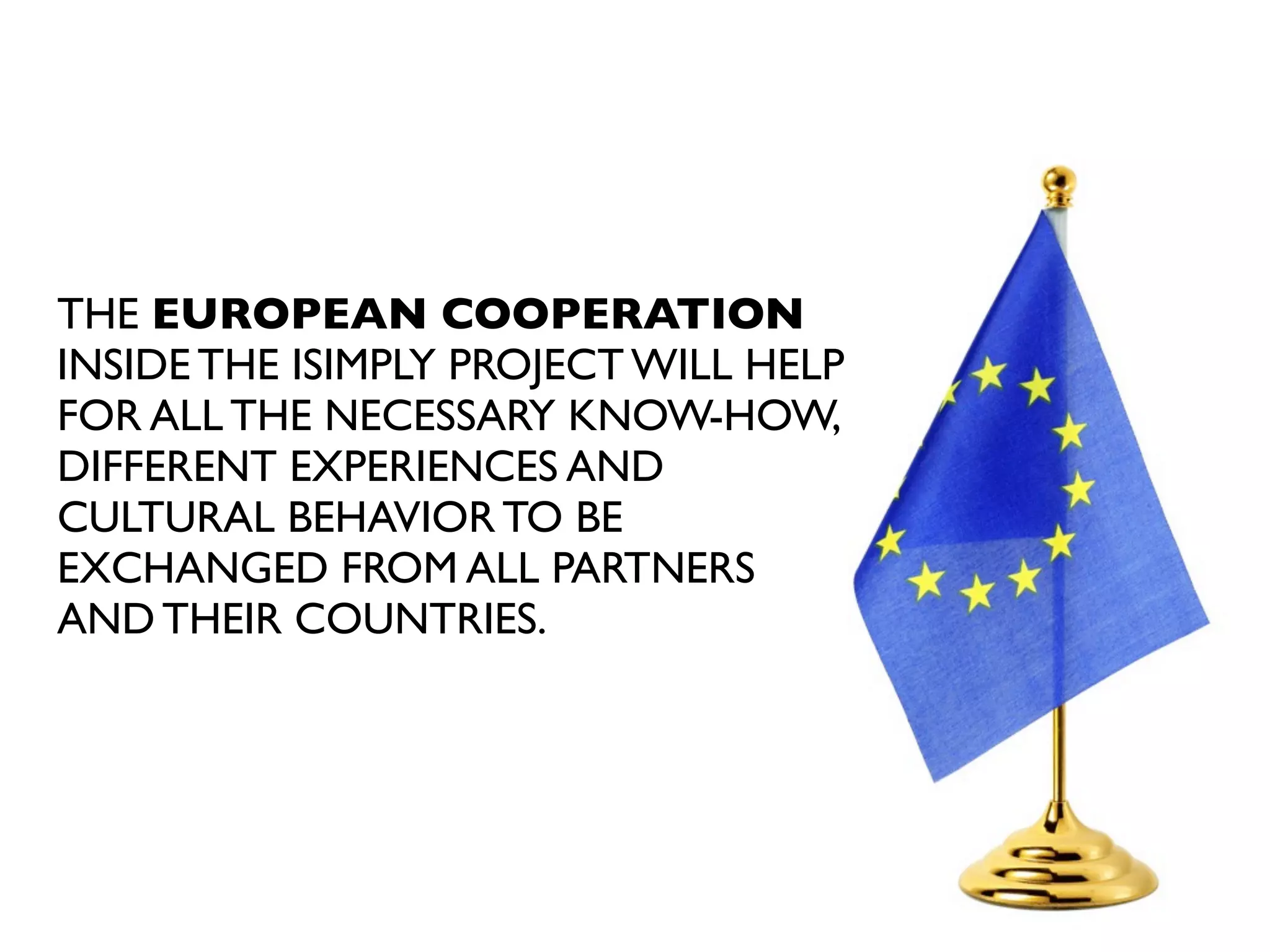 THE EUROPEAN COOPERATION
INSIDE THE iSIMPLY PROJECT WILL HELP
FOR ALL THE NECESSARY KNOW-HOW,
DIFFERENT EXPERIENCES AND
CULTURAL BEHAVIOR TO BE
EXCHANGED FROM ALL PARTNERS
AND THEIR COUNTRIES.

 