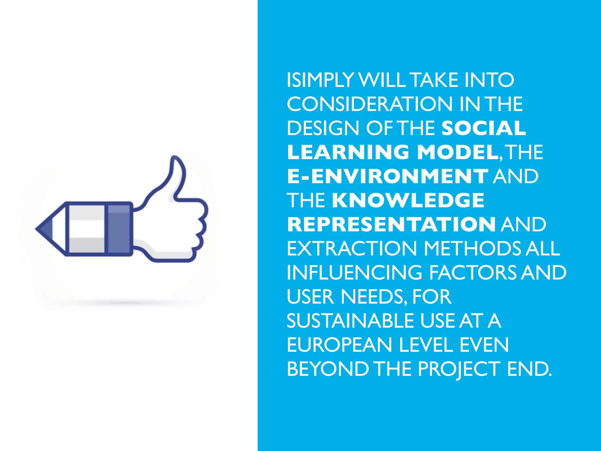 iSIMPLY WILL TAKE INTO
CONSIDERATION IN THE
DESIGN OF THE SOCIAL
LEARNING MODEL, THE
E-ENVIRONMENT AND
THE KNOWLEDGE
REPRESENTATION AND
EXTRACTION METHODS ALL
INFLUENCING FACTORS AND
USER NEEDS, FOR
SUSTAINABLE USE AT A
EUROPEAN LEVEL EVEN
BEYOND THE PROJECT END.

 
