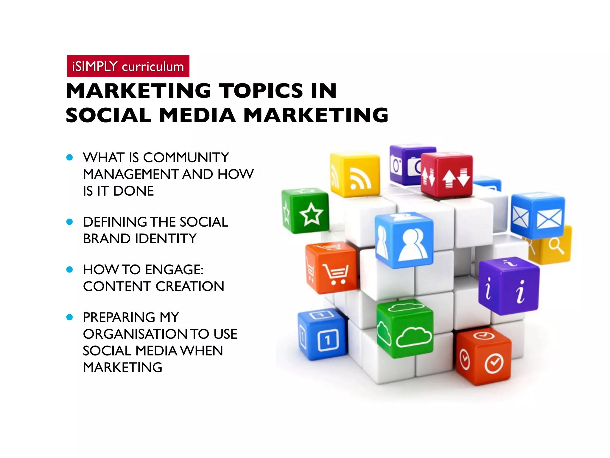 iSIMPLY curriculum

MARKETING TOPICS IN
SOCIAL MEDIA MARKETING

•

WHAT IS COMMUNITY
MANAGEMENT AND HOW
IS IT DONE

•

DEFINING THE SOCIAL
BRAND IDENTITY

•

HOW TO ENGAGE:
CONTENT CREATION

•

PREPARING MY
ORGANISATION TO USE
SOCIAL MEDIA WHEN
MARKETING

 