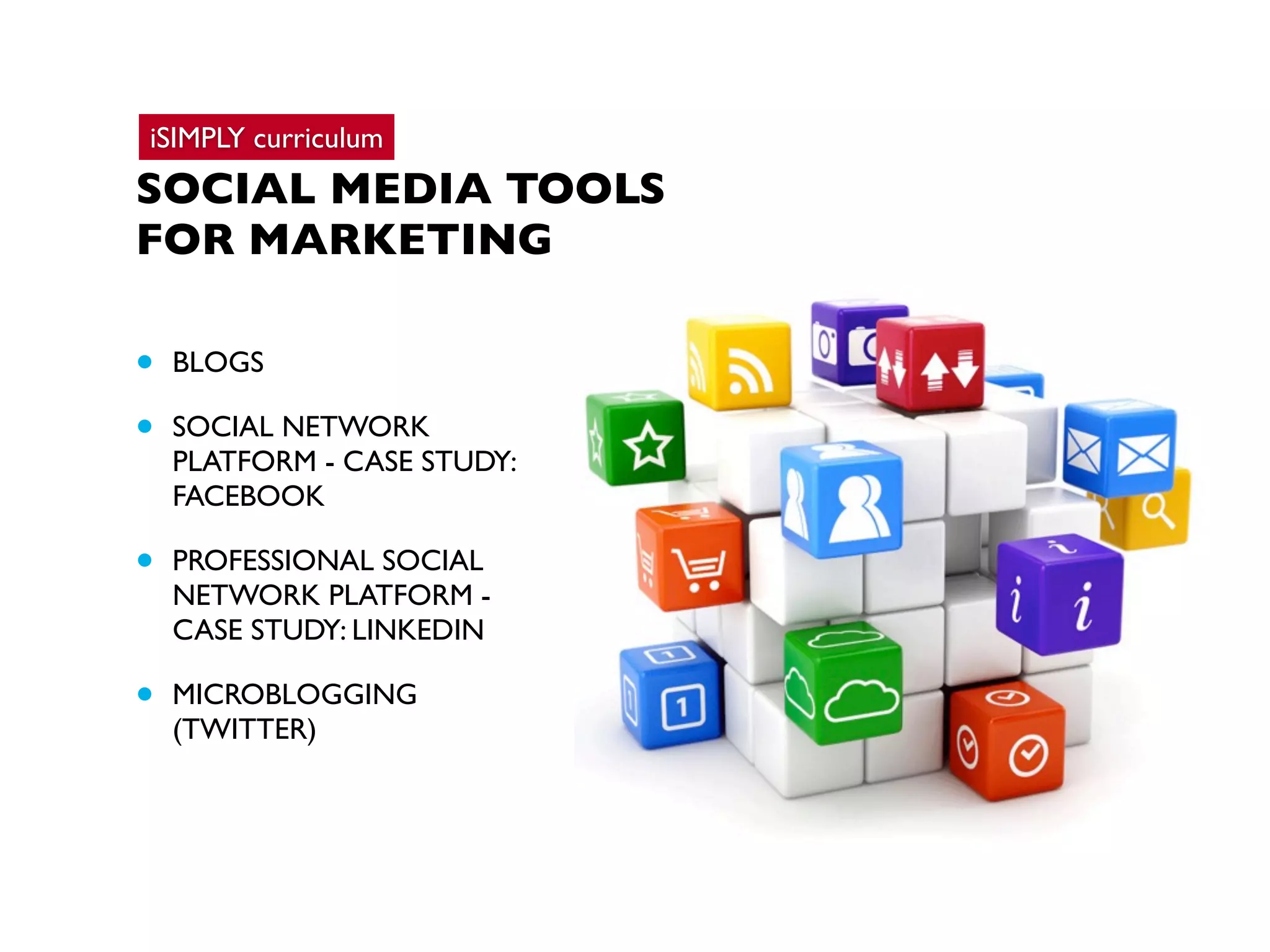 iSIMPLY curriculum

SOCIAL MEDIA TOOLS
FOR MARKETING

•
•

BLOGS

•

PROFESSIONAL SOCIAL
NETWORK PLATFORM CASE STUDY: LINKEDIN

•

MICROBLOGGING
(TWITTER)

SOCIAL NETWORK
PLATFORM - CASE STUDY:
FACEBOOK

 