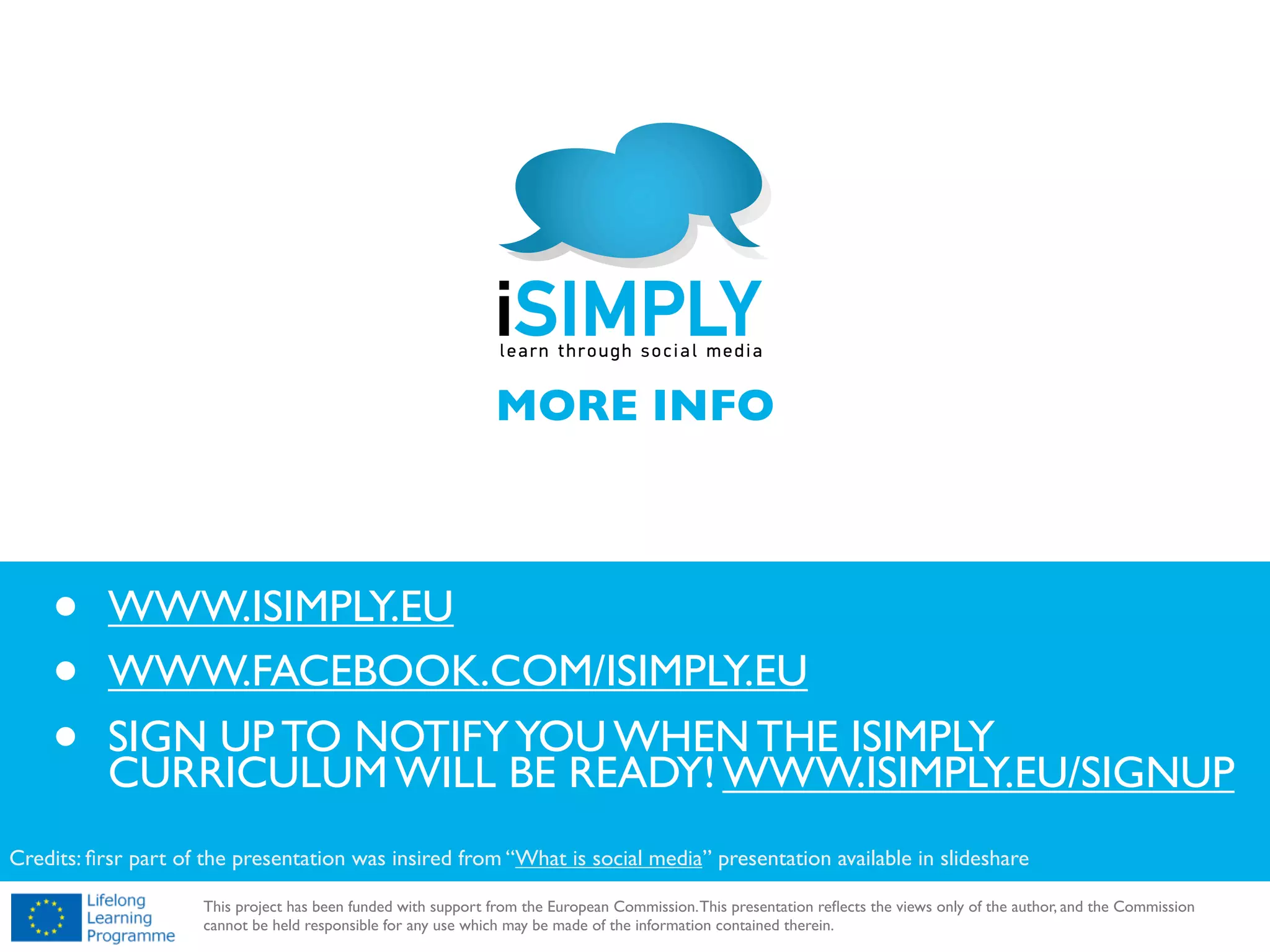 !

MORE INFO

•
•
•

WWW.ISIMPLY.EU
WWW.FACEBOOK.COM/ISIMPLY.EU
SIGN UP TO NOTIFY YOU WHEN THE ISIMPLY
CURRICULUM WILL BE READY! WWW.ISIMPLY.EU/SIGNUP

Credits: ﬁrsr part of the presentation was insired from “What is social media” presentation available in slideshare

!

This project has been funded with support from the European Commission. This presentation reﬂects the views only of the author, and the Commission
cannot be held responsible for any use which may be made of the information contained therein.

 