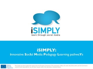 !

iSIMPLY:

innovative SocIal Media Pedagogy Learning pathwaYs

!

This project has been funded with support from the European Commission. This presentation reﬂects the views only of the author, and the Commission
cannot be held responsible for any use which may be made of the information contained therein.

 