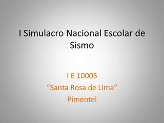 I Simulacro Nacional Escolar de
Sismo
I E 10005
“Santa Rosa de Lima”
Pimentel
 